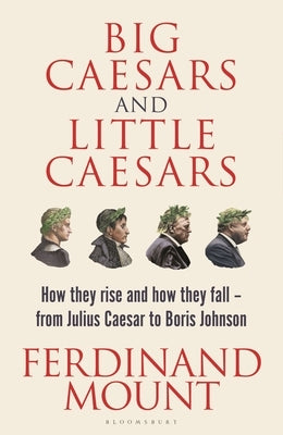 Big Caesars and Little Caesars: How They Rise and How They Fall - From Julius Caesar to Boris Johnson by Mount, Ferdinand