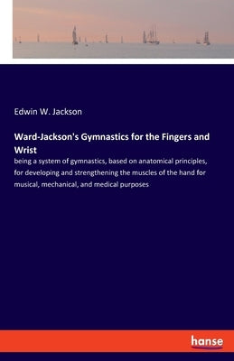Ward-Jackson's Gymnastics for the Fingers and Wrist: being a system of gymnastics, based on anatomical principles, for developing and strengthening th by Jackson, Edwin W.