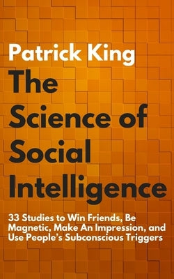 The Science of Social Intelligence: 33 Studies to Win Friends, Be Magnetic, Make An Impression, and Use People's Subconscious Triggers by King, Patrick