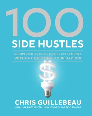 100 Side Hustles: Unexpected Ideas for Making Extra Money Without Quitting Your Day Job by Guillebeau, Chris
