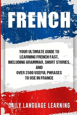 French: Your Ultimate Guide to Learning French Fast, Including Grammar, Short Stories, and Over 2500 Useful Phrases to Use in by Learning, Daily Language