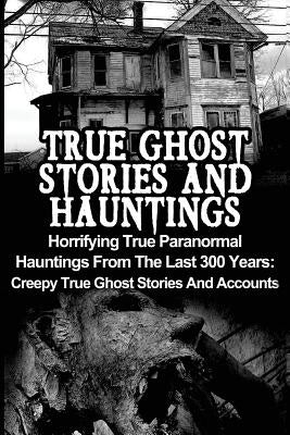 True Ghost Stories And Hauntings: Horrifying True Paranormal Hauntings From The Last 300 Years: Creepy True Ghost Stories And Accounts by Hunter, Max Mason