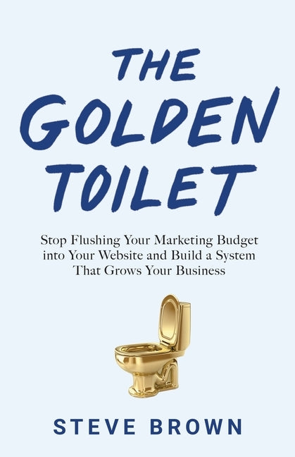 The Golden Toilet: Stop Flushing Your Marketing Budget into Your Website and Build a System That Grows Your Business by Brown, Steve