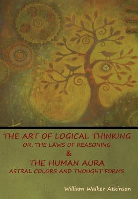 The Art of Logical Thinking; Or, The Laws of Reasoning & The Human Aura: Astral Colors and Thought Forms by Atkinson, William Walker