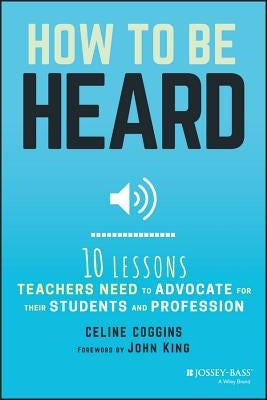 How to Be Heard: Ten Lessons Teachers Need to Advocate for Their Students and Profession by Coggins, Celine