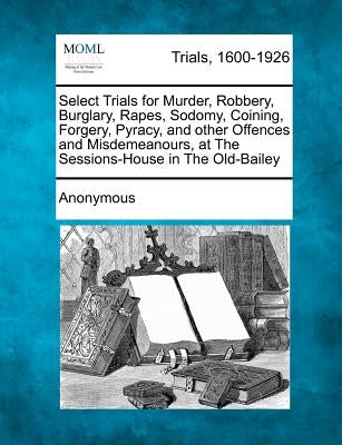 Select Trials for Murder, Robbery, Burglary, Rapes, Sodomy, Coining, Forgery, Pyracy, and Other Offences and Misdemeanours, at the Sessions-House in t by Anonymous