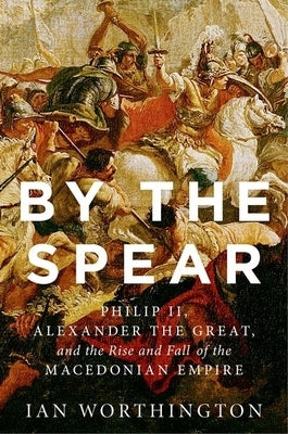By the Spear: Philip II, Alexander the Great, and the Rise and Fall of the Macedonian Empire by Worthington, Ian