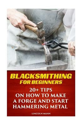 Blacksmithing For Beginners: 20+ Tips On How to Make A Forge And Start Hammering Metal by Mann, Lincoln