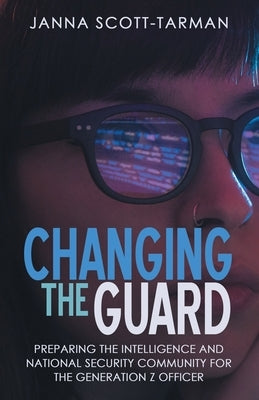 Changing the Guard: Preparing the Intelligence and National Security Community for the Generation Z Officer by Scott-Tarman, Janna