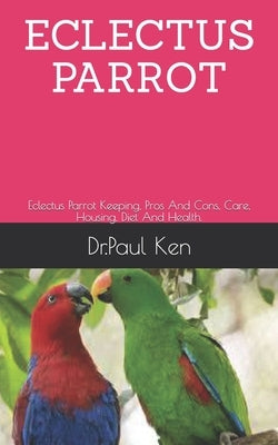 Eclectus Parrot: Eclectus Parrot Keeping, Pros And Cons, Care, Housing, Diet And Health. by Ken, Dr Paul