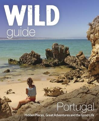 Wild Guide Portugal: Hidden Places, Great Adventures & the Good Life Wild Things Publishing
