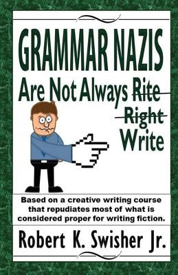 Grammar Nazis Are Not Always Rite, Right, Write: Based on a creative writing course that repudiates most of what is considered proper for writing fict by Swisher, Robert K., Jr.