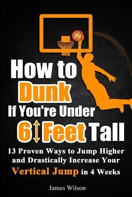 How to Dunk if You're Under 6 Feet Tall: 13 Proven Ways to Jump Higher and Drastically Increase Your Vertical Jump in 4 Weeks by Wilson, James