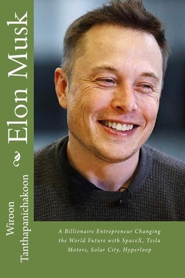 Elon Musk: A Billionaire Entrepreneur Changing the World Future with SpaceX, Tesla Motors, Solar City, Hyperloop by Tanthapanichakoon, Wiroon