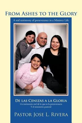 From Ashes to the Glory; De las Cenizas a la Gloria: A real testimony of perseverance in a Ministry Life; Un testimonio real de lo que es la persevera by Rivera, Pastor Jose L.