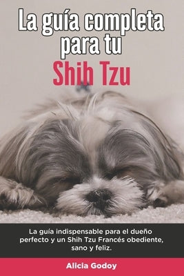 La Guía Completa Para Tu Shih Tzu: La guía indispensable para el dueño perfecto y un Shih Tzu obediente, sano y feliz. by Godoy, Alicia