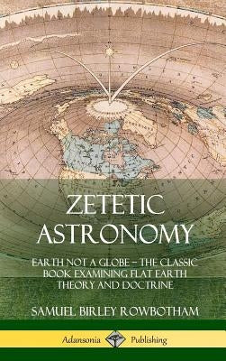 Zetetic Astronomy: Earth Not a Globe - The Classic Book Examining Flat Earth Theory and Doctrine (Hardcover) by Rowbotham, Samuel Birley