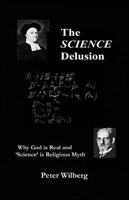The Science Delusion: Why God Is Real And 'Science' Is Religious Myth by Wilberg, Peter