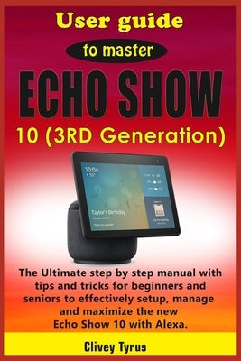 User guide to master Echo Show 10 (3RD Generation): The Ultimate step by step manual with tips and tricks for beginners and seniors to effectively set by Tyrus, Clivey