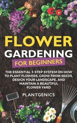 Flower Gardening for Beginners: The Essential 3-Step System on How to Plant Flowers, Grow from Seeds, Design Your Landscape, and Maintain a Beautiful Paperback Independently Published