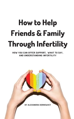 How to Help Friends and Family Through Infertility: How You Can Offer Support, What To Say, and Understanding Infertility by Kornswiet, Alexandra