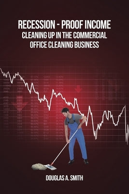 Recession-Proof Income: Cleaning Up in the Commercial Office Cleaning Business by Smith, Douglas A.