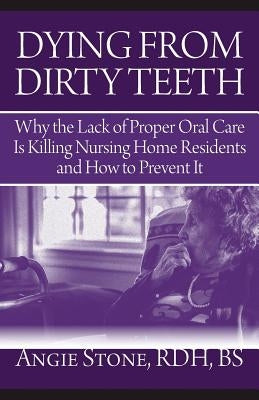 Dying From Dirty Teeth: Why the Lack of Proper Oral Care Is Killing Nursing Home Residents and How to Prevent It by Stone, Angie