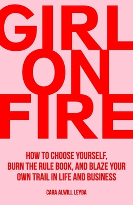 Girl On Fire: How to Choose Yourself, Burn the Rule Book, and Blaze Your Own Trail in Life and Business by Alwill Leyba, Cara