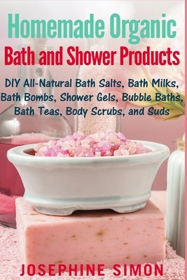 Homemade Organic Bath and Shower Products: DIY All-Natural Bath Salts, Bath Milks, Bath Bombs, Shower Gels, Bubble Baths, Bath Teas, Body Scrubs, Body by Simon, Josephine