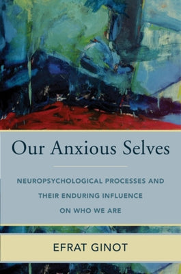 Our Anxious Selves: Neuropsychological Processes and Their Enduring Influence on Who We Are by Ginot, Efrat