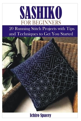 Sashiko for Beginners: 20 Japanese Running Stitch Projects with Tips and Techniques to Get You Started by Spacey, Ichiro