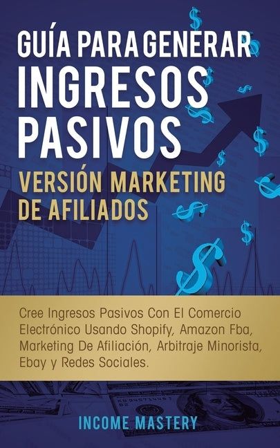 Guía Para Generar Ingresos Pasivos Versión Marketing de Afiliados: Cree Ingresos Pasivos Con El Comercio Electrónico Usando Shopify, Amazon FBA, Marke by Mastery, Income