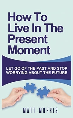 How to Live in the Present Moment: Let Go of the Past & Stop Worrying about the Future by Morris, Matt