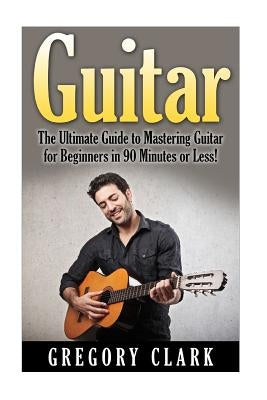 Guitar: The Ultimate Guide to Mastering Guitar for Beginners in 30 Minutes or Less! by Clark, Gregory