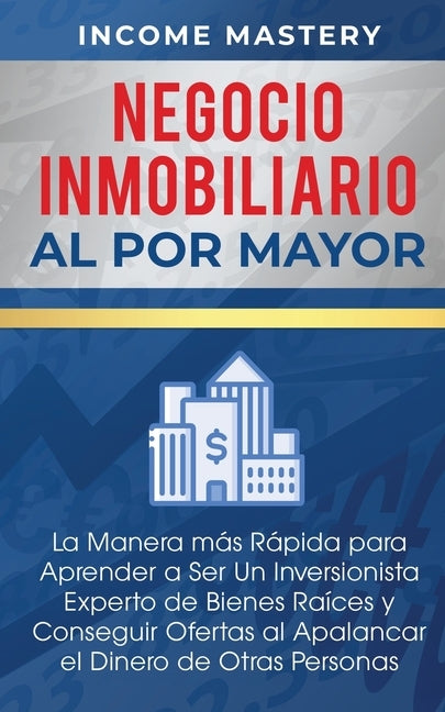 Negocio Inmobiliario al por Mayor: La manera más Rápida para Aprender a ser un Inversionista Experto de Bienes Raíces y Conseguir Ofertas al Apalancar by Mastery, Income