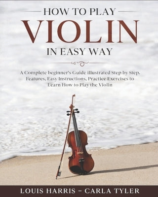 How to Play Violin in Easy Way: Learn How to Play Violin in Easy Way by this Complete beginner's guide Step by Step illustrated!Violin Basics, Feature by Tyler, Carla