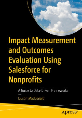 Impact Measurement and Outcomes Evaluation Using Salesforce for Nonprofits: A Guide to Data-Driven Frameworks by MacDonald, Dustin