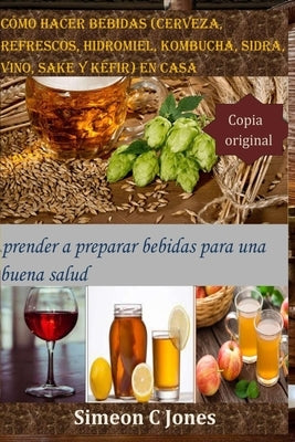 Cómo hacer bebidas (cerveza, refrescos, hidromiel, kombucha, sidra, vino, sake y kéfir) en casa: Aprender a preparar bebidas para una buena salud by Jones, Simeon