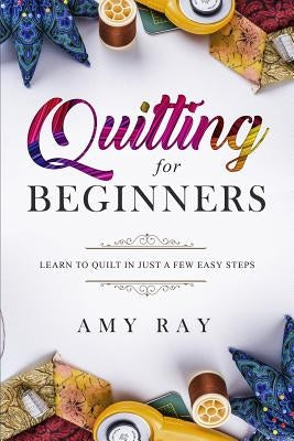 Quilting for Beginners: Learn to Quilt in Just a Few Easy Steps by Ray, Amy