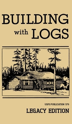 Building With Logs (Legacy Edition): A Classic Manual On Building Log Cabins, Shelters, Shacks, Lookouts, and Cabin Furniture For Forest Life by U. S. Forest Service