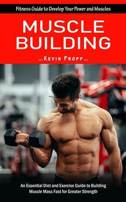 Muscle Building: Fitness Guide to Develop Your Power and Muscles (An Essential Diet and Exercise Guide to Building Muscle Mass Fast for by Propp, Kevin