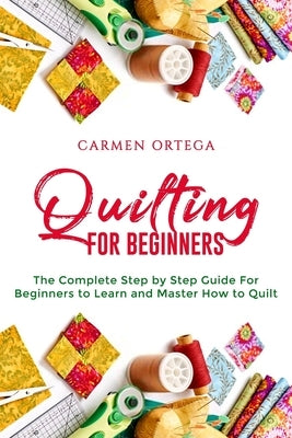 Quilting for Beginners: The Complete Step by Step Guide For Beginners to Learn and Master How to Quilt by Ortega, Carmen