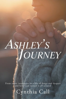 Ashley's Journey: From Sweet Innocence to a Life of Drugs and Despair and How God Turned It All Around by Call, Cynthia