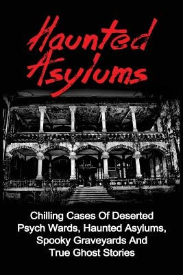 Haunted Asylums: Chilling Cases Of Deserted Psych Wards, Haunted Asylums, Spooky Graveyards And True Ghost Stories by Balfour, Seth