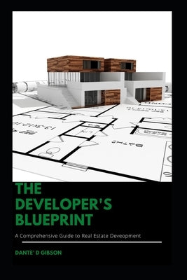 The Developer's Blueprint: A Comprehensive Guide to Real Estate Development by Gibson, Dante