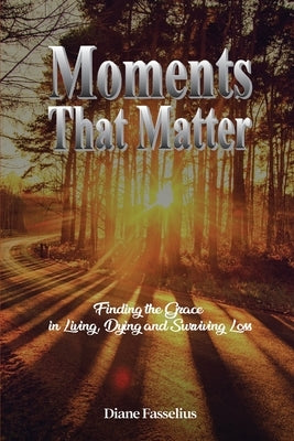 Moments That Matter: Finding the Grace in Living, Dying and Surviving Loss Paperback Diane Fasselius