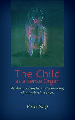 The Child as a Sense Organ: An Anthroposophic Understanding of Imitation Processes by Selg, Peter