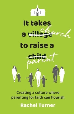 It Takes a Church to Raise a Parent: Creating a culture where parenting for faith can flourish by Turner, Rachel