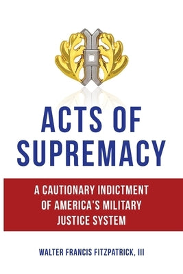 Acts of Supremacy: A Cautionary Indictment of America's Military Justice System by Fitzpatrick, Walter Francis