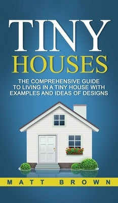 Tiny Houses: The Comprehensive Guide to Living in a Tiny House with Examples and Ideas of Designs by Brown, Matt